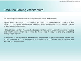 Fundamental Cloud Architectures 
Resource Pooling Architecture 
The following mechanisms can also be part of this cloud architecture: 
• Audit Monitor – This mechanism monitors resource pool usage to ensure compliance with 
privacy and regulation requirements, especially when pools contain cloud storage devices 
or data loaded into memory. 
• Cloud Usage Monitor – Various cloud usage monitors are involved in the runtime tracking 
and synchronization that are required by the pooled IT resources and any underlying 
management systems. 
• Hypervisor – The hypervisor mechanism is responsible for providing virtual servers with 
access to resource pools, in addition to hosting the virtual servers and sometimes the 
resource pools themselves. 
 