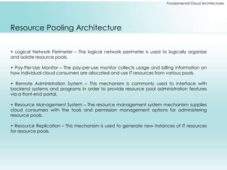 Fundamental Cloud Architectures 
Resource Pooling Architecture 
• Logical Network Perimeter – The logical network perimeter is used to logically organize 
and isolate resource pools. 
• Pay-Per-Use Monitor – The pay-per-use monitor collects usage and billing information on 
how individual cloud consumers are allocated and use IT resources from various pools. 
• Remote Administration System – This mechanism is commonly used to interface with 
backend systems and programs in order to provide resource pool administration features 
via a front-end portal. 
• Resource Management System – The resource management system mechanism supplies 
cloud consumers with the tools and permission management options for administering 
resource pools. 
• Resource Replication – This mechanism is used to generate new instances of IT resources 
for resource pools. 
 