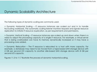 Fundamental Cloud Architectures 
Dynamic Scalability Architecture 
The following types of dynamic scaling are commonly used: 
• Dynamic Horizontal Scaling – IT resource instances are scaled out and in to handle 
fluctuating workloads. The automatic scaling listener monitors requests and signals resource 
replication to initiate IT resource duplication, as per requirements and permissions. 
• Dynamic Vertical Scaling – IT resource instances are scaled up and down when there is a 
need to adjust the processing capacity of a single IT resource. For example, a virtual server 
that is being overloaded can have its memory dynamically increased or it may have a 
processing core added. 
• Dynamic Relocation – The IT resource is relocated to a host with more capacity. For 
example, a database may need to be moved from a tape-based SAN storage device with 
4 GB per second I/O capacity to another disk-based SAN storage device with 8 GB per 
second I/O capacity. 
Figures 11.5 to 11.7 illustrate the process of dynamic horizontal scaling. 
 
