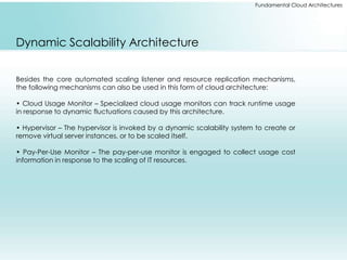 Fundamental Cloud Architectures 
Dynamic Scalability Architecture 
Besides the core automated scaling listener and resource replication mechanisms, 
the following mechanisms can also be used in this form of cloud architecture: 
• Cloud Usage Monitor – Specialized cloud usage monitors can track runtime usage 
in response to dynamic fluctuations caused by this architecture. 
• Hypervisor – The hypervisor is invoked by a dynamic scalability system to create or 
remove virtual server instances, or to be scaled itself. 
• Pay-Per-Use Monitor – The pay-per-use monitor is engaged to collect usage cost 
information in response to the scaling of IT resources. 
 