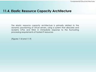 Fundamental Cloud Architectures 
11.4. Elastic Resource Capacity Architecture 
The elastic resource capacity architecture is primarily related to the 
dynamic provisioning of virtual servers, using a system that allocates and 
reclaims CPUs and RAM in immediate response to the fluctuating 
processing requirements of hosted IT resources 
(Figures 11.8 and 11.9) 
 