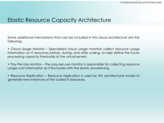 Fundamental Cloud Architectures 
Elastic Resource Capacity Architecture 
Some additional mechanisms that can be included in this cloud architecture are the 
following: 
• Cloud Usage Monitor – Specialized cloud usage monitors collect resource usage 
information on IT resources before, during, and after scaling, to help define the future 
processing capacity thresholds of the virtual servers. 
• Pay-Per-Use Monitor – The pay-per-use monitor is responsible for collecting resource 
usage cost information as it fluctuates with the elastic provisioning. 
• Resource Replication – Resource replication is used by this architectural model to 
generate new instances of the scaled IT resources. 
 