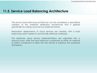 Fundamental Cloud Architectures 
11.5. Service Load Balancing Architecture 
The service load balancing architecture can be considered a specialized 
variation of the workload distribution architecture that is geared 
specifically for scaling cloud service implementations. 
Redundant deployments of cloud services are created, with a load 
balancing system added to dynamically distribute workloads. 
The duplicate cloud service implementations are organized into a 
resource pool, while the load balancer is positioned as either an external 
or built-in component to allow the host servers to balance the workloads 
themselves. 
 