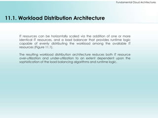 Fundamental Cloud Architectures 
11.1. Workload Distribution Architecture 
IT resources can be horizontally scaled via the addition of one or more 
identical IT resources, and a load balancer that provides runtime logic 
capable of evenly distributing the workload among the available IT 
resources (Figure 11.1). 
The resulting workload distribution architecture reduces both IT resource 
over-utilization and under-utilization to an extent dependent upon the 
sophistication of the load balancing algorithms and runtime logic. 
 