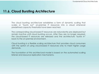 Fundamental Cloud Architectures 
11.6. Cloud Bursting Architecture 
The cloud bursting architecture establishes a form of dynamic scaling that 
scales or “bursts out” on-premise IT resources into a cloud whenever 
predefined capacity thresholds have been reached. 
The corresponding cloud-based IT resources are redundantly pre-deployed but 
remain inactive until cloud bursting occurs. After they are no longer required, 
the cloud-based IT resources are released and the architecture “bursts in” 
back to the on-premise environment. 
Cloud bursting is a flexible scaling architecture that provides cloud consumers 
with the option of using cloud-based IT resources only to meet higher usage 
demands. 
The foundation of this architectural model is based on the automated scaling 
listener and resource replication mechanisms. 
 