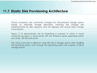 Fundamental Cloud Architectures 
11.7. Elastic Disk Provisioning Architecture 
Cloud consumers are commonly charged for cloud-based storage space 
based on fixed-disk storage allocation, meaning the charges are 
predetermined by disk capacity and not aligned with actual data storage 
consumption. 
Figure 11.13 demonstrates this by illustrating a scenario in which a cloud 
consumer provisions a virtual server with the Windows Server operating system 
and three 150 GB hard drives. 
The cloud consumer is billed for using 450 GB of storage space after installing 
the operating system, even though the operating system only requires 15 GB of 
storage space. 
 