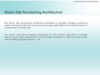 Fundamental Cloud Architectures 
Elastic Disk Provisioning Architecture 
The elastic disk provisioning architecture establishes a dynamic storage provisioning 
system that ensures that the cloud consumer is granularly billed for the exact amount of 
storage that it actually uses. 
This system uses thin-provisioning technology for the dynamic allocation of storage 
space, and is further supported by runtime usage monitoring to collect accurate usage 
data for billing purposes (Figure 11.14). 
 