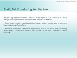 Fundamental Cloud Architectures 
Elastic Disk Provisioning Architecture 
The following mechanisms can be included in this architecture in addition to the cloud 
storage device, virtual server, hypervisor, and pay-per-use monitor: 
• Cloud Usage Monitor – Specialized cloud usage monitors can be used to track and 
log storage usage fluctuations. 
• Resource Replication – Resource replication is part of an elastic disk provisioning 
system when conversion of dynamic thin-disk storage into static thick-disk storage is 
required. 
 