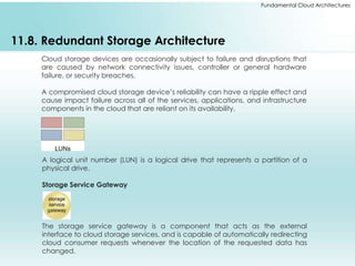 Fundamental Cloud Architectures 
11.8. Redundant Storage Architecture 
Cloud storage devices are occasionally subject to failure and disruptions that 
are caused by network connectivity issues, controller or general hardware 
failure, or security breaches. 
A compromised cloud storage device’s reliability can have a ripple effect and 
cause impact failure across all of the services, applications, and infrastructure 
components in the cloud that are reliant on its availability. 
A logical unit number (LUN) is a logical drive that represents a partition of a 
physical drive. 
Storage Service Gateway 
The storage service gateway is a component that acts as the external 
interface to cloud storage services, and is capable of automatically redirecting 
cloud consumer requests whenever the location of the requested data has 
changed. 
 