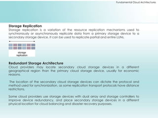 Fundamental Cloud Architectures 
Storage Replication 
Storage replication is a variation of the resource replication mechanisms used to 
synchronously or asynchronously replicate data from a primary storage device to a 
secondary storage device. It can be used to replicate partial and entire LUNs. 
Redundant Storage Architecture 
Cloud providers may locate secondary cloud storage devices in a different 
geographical region than the primary cloud storage device, usually for economic 
reasons. 
The location of the secondary cloud storage devices can dictate the protocol and 
method used for synchronization, as some replication transport protocols have distance 
restrictions. 
Some cloud providers use storage devices with dual array and storage controllers to 
improve device redundancy, and place secondary storage devices in a different 
physical location for cloud balancing and disaster recovery purposes. 
 