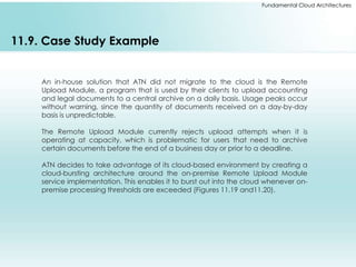 Fundamental Cloud Architectures 
11.9. Case Study Example 
An in-house solution that ATN did not migrate to the cloud is the Remote 
Upload Module, a program that is used by their clients to upload accounting 
and legal documents to a central archive on a daily basis. Usage peaks occur 
without warning, since the quantity of documents received on a day-by-day 
basis is unpredictable. 
The Remote Upload Module currently rejects upload attempts when it is 
operating at capacity, which is problematic for users that need to archive 
certain documents before the end of a business day or prior to a deadline. 
ATN decides to take advantage of its cloud-based environment by creating a 
cloud-bursting architecture around the on-premise Remote Upload Module 
service implementation. This enables it to burst out into the cloud whenever on-premise 
processing thresholds are exceeded (Figures 11.19 and11.20). 
 
