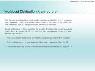 Fundamental Cloud Architectures 
Workload Distribution Architecture 
This fundamental architectural model can be applied to any IT resource, 
with workload distribution commonly carried out in support of distributed 
virtual servers, cloud storage devices, and cloud services. 
Load balancing systems applied to specific IT resources usually produce 
specialized variations of this architecture that incorporate aspects of load 
balancing, such as: 
• The service load balancing architecture explained later in this chapter 
• The load balanced virtual server architecture covered in Chapter 12 
• The load balanced virtual switches architecture described in Chapter 13 
 