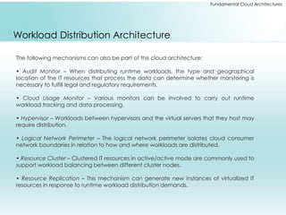 Fundamental Cloud Architectures 
Workload Distribution Architecture 
The following mechanisms can also be part of this cloud architecture: 
• Audit Monitor – When distributing runtime workloads, the type and geographical 
location of the IT resources that process the data can determine whether monitoring is 
necessary to fulfill legal and regulatory requirements. 
• Cloud Usage Monitor – Various monitors can be involved to carry out runtime 
workload tracking and data processing. 
• Hypervisor – Workloads between hypervisors and the virtual servers that they host may 
require distribution. 
• Logical Network Perimeter – The logical network perimeter isolates cloud consumer 
network boundaries in relation to how and where workloads are distributed. 
• Resource Cluster – Clustered IT resources in active/active mode are commonly used to 
support workload balancing between different cluster nodes. 
• Resource Replication – This mechanism can generate new instances of virtualized IT 
resources in response to runtime workload distribution demands. 
 