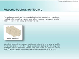 Fundamental Cloud Architectures 
Resource Pooling Architecture 
Physical server pools are composed of networked servers that have been 
installed with operating systems and other necessary programs and/or 
applications and are ready for immediate use. 
Virtual server pools are usually configured using one of several available 
templates chosen by the cloud consumer during provisioning. For 
example, a cloud consumer can set up a pool of mid-tier Windows servers 
with 4 GB of RAM or a pool of low-tier Ubuntu servers with 2 GB of RAM. 
 
