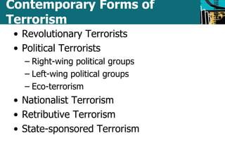 Contemporary Forms of 
Terrorism 
• Revolutionary Terrorists 
• Political Terrorists 
– Right-wing political groups 
– Left-wing political groups 
– Eco-terrorism 
• Nationalist Terrorism 
• Retributive Terrorism 
• State-sponsored Terrorism 
 