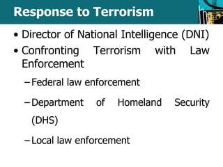 Response to Terrorism 
• Director of National Intelligence (DNI) 
• Confronting Terrorism with Law 
Enforcement 
– Federal law enforcement 
– Department of Homeland Security 
(DHS) 
– Local law enforcement 
 