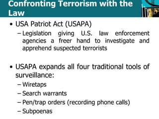 Confronting Terrorism with the 
Law 
• USA Patriot Act (USAPA) 
– Legislation giving U.S. law enforcement 
agencies a freer hand to investigate and 
apprehend suspected terrorists 
• USAPA expands all four traditional tools of 
surveillance: 
– Wiretaps 
– Search warrants 
– Pen/trap orders (recording phone calls) 
– Subpoenas 
 