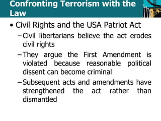 Confronting Terrorism with the 
Law 
• Civil Rights and the USA Patriot Act 
– Civil libertarians believe the act erodes 
civil rights 
– They argue the First Amendment is 
violated because reasonable political 
dissent can become criminal 
– Subsequent acts and amendments have 
strengthened the act rather than 
dismantled 
