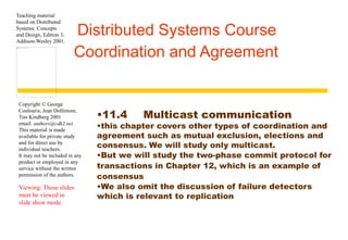 Teaching material 
based on Distributed 
Systems: Concepts 
and Design, Edition 3, 
Addison-Wesley 2001. 
Distributed Systems Course 
Coordination and Agreement 
Copyright © George 
Coulouris, Jean Dollimore, 
Tim Kindberg 2001 
email: authors@cdk2.net 
This material is made 
available for private study 
and for direct use by 
individual teachers. 
It may not be included in any 
product or employed in any 
service without the written 
permission of the authors. 
Viewing: These slides 
must be viewed in 
slide show mode. 
•11.4 Multicast communication 
•this chapter covers other types of coordination and 
agreement such as mutual exclusion, elections and 
consensus. We will study only multicast. 
•But we will study the two-phase commit protocol for 
transactions in Chapter 12, which is an example of 
consensus 
•We also omit the discussion of failure detectors 
which is relevant to replication 
 