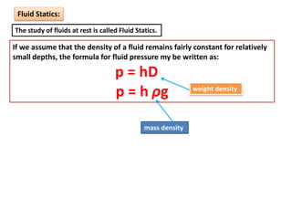 Fluid Statics:
The study of fluids at rest is called Fluid Statics.
If we assume that the density of a fluid remains fairly constant for relatively
small depths, the formula for fluid pressure my be written as:
p = hD
p = h ρg
mass density
weight density
 