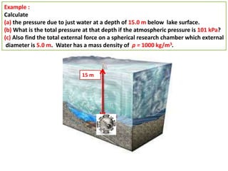 Example :
Calculate
(a) the pressure due to just water at a depth of 15.0 m below lake surface.
(b) What is the total pressure at that depth if the atmospheric pressure is 101 kPa?
(c) Also find the total external force on a spherical research chamber which external
diameter is 5.0 m. Water has a mass density of ρ = 1000 kg/m3.
15 m
 