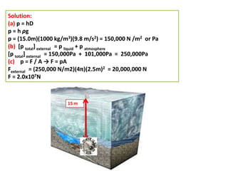 Solution:
(a) p = hD
p = h ρg
p = (15.0m)(1000 kg/m3)(9.8 m/s2) = 150,000 N /m2 or Pa
(b) [p total] external = p liquid + p atmosphere
[p total] external = 150,000Pa + 101,000Pa = 250,000Pa
(c) p = F / A → F = pA
Fexternal = (250,000 N/m2)(4π)(2.5m)2 = 20,000,000 N
F = 2.0x107N
 