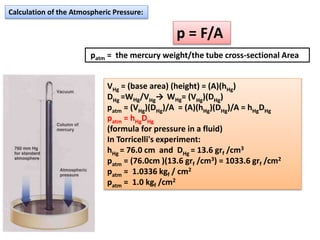 Calculation of the Atmospheric Pressure:
p = F/A
patm = the mercury weight/the tube cross-sectional Area
VHg = (base area) (height) = (A)(hHg)
DHg =WHg/VHg→ WHg= (VHg)(DHg)
patm = (VHg)(DHg)/A = (A)(hHg)(DHg)/A = hHgDHg
patm = hHgDHg
(formula for pressure in a fluid)
In Torricelli's experiment:
hHg = 76.0 cm and DHg = 13.6 grf /cm3
patm = (76.0cm )(13.6 grf /cm3) = 1033.6 grf /cm2
patm = 1.0336 kgf / cm2
patm = 1.0 kgf /cm2
 