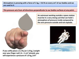 Atmosphere is pressing with a force of 1 kgf = 9.8 N on every cm2 of our bodies and we
are used to it
If you softly place a 2.2 lbf (or 1.0 kgf ) weight
over your finger nail ( A = 1 cm2 almost), you
will experience a pressure of 1.0 kgf /cm2
This pressure acts from all directions perpendicular to our bodies surfaces at any point.
An astronaut working outside a space station
must be in a very strong suit that can hold 1
atmosphere of pressure inside compared to
the zero pressure outside and not explode.
 