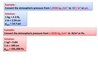 Example :
Convert the atmospheric pressure from 1.0336 kgf /cm2 to lbf / in2 or psi.
Solution:
1 kgf = 2.2 lbf
1 in = 2.54 cm
patm = 14.7 psi
Example:
Convert the atmospheric pressure from 1.0336 kgf /cm2 to N/m2 or Pa.
Solution:
1 kgf = 9.8N
1 m = 100 cm
patm = 101,300 Pa.
 