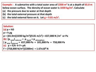 Example : A submarine with a total outer area of 2200 m2 is at a depth of 65.0 m
below ocean surface. The density of ocean water is 1030 kg/m3. Calculate
(a) the pressure due to water at that depth
(b) the total external pressure at that depth
(c) the total external force on it. Let g = 9.81 m/s2.
Solution:
(a) p = hD
p = h ρg
p = (65.0m)(1030 kg/m3)(9.81 m/s2) = 657,000 N /m2 or Pa
(b) [p total] external = p liquid + p atmosphere
[ p total ]external = 657,000 Pa + 101,000 Pa = 758,000 Pa
(c) p = F/A → F= pA
F = (758,000 N/m2)(2200m) = 1.67x109 N
 