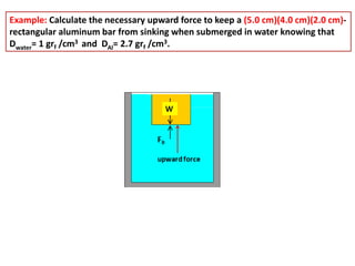 Example: Calculate the necessary upward force to keep a (5.0 cm)(4.0 cm)(2.0 cm)-
rectangular aluminum bar from sinking when submerged in water knowing that
Dwater= 1 grf /cm3 and DAl= 2.7 grf /cm3.
 