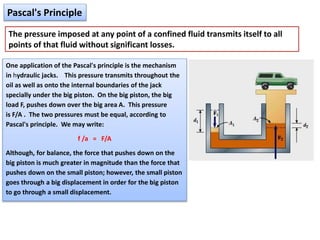 Pascal's Principle
The pressure imposed at any point of a confined fluid transmits itself to all
points of that fluid without significant losses.
One application of the Pascal's principle is the mechanism
in hydraulic jacks. This pressure transmits throughout the
oil as well as onto the internal boundaries of the jack
specially under the big piston. On the big piston, the big
load F, pushes down over the big area A. This pressure
is F/A . The two pressures must be equal, according to
Pascal's principle. We may write:
f /a = F/A
Although, for balance, the force that pushes down on the
big piston is much greater in magnitude than the force that
pushes down on the small piston; however, the small piston
goes through a big displacement in order for the big piston
to go through a small displacement.
 