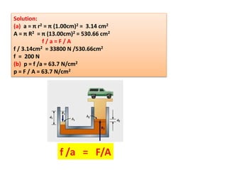 Solution:
(a) a = π r2 = π (1.00cm)2 = 3.14 cm2
A = π R2 = π (13.00cm)2 = 530.66 cm2
f / a = F / A
f / 3.14cm2 = 33800 N /530.66cm2
f = 200 N
(b) p = f /a = 63.7 N/cm2
p = F / A = 63.7 N/cm2
 