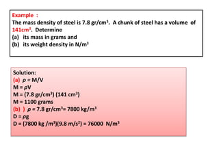 Example :
The mass density of steel is 7.8 gr/cm3. A chunk of steel has a volume of
141cm3. Determine
(a) its mass in grams and
(b) its weight density in N/m3
Solution:
(a) ρ = M/V
M = ρV
M = (7.8 gr/cm3) (141 cm3)
M = 1100 grams
(b) ) ρ = 7.8 gr/cm3= 7800 kg/m3
D = ρg
D = (7800 kg /m3)(9.8 m/s2) = 76000 N/m3
 