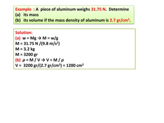 Example : A piece of aluminum weighs 31.75 N. Determine
(a) its mass
(b) its volume if the mass density of aluminum is 2.7 gr/cm3.
Solution:
(a) w = Mg → M = w/g
M = 31.75 N /(9.8 m/s2)
M = 3.2 kg
M = 3200 gr
(b) ρ = M / V → V = M / ρ
V = 3200 gr/(2.7 gr/cm3) = 1200 cm3
 