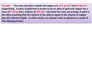 Example : The mass densities of gold and copper are 19.3 gr/cm3 and 8.9 gr/cm3,
respectively. A piece of gold that is known to be an alloy of gold and copper has a
mass of 7.55 kg and a volume of 534 cm3. Calculate the mass percentage of gold in
the alloy assuming that the volume of the alloy is equal to the volume of copper
plus the volume of gold. In other words, no volume is lost or gained as a result of
the alloying process.
 