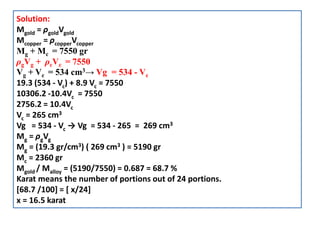 Solution:
Mgold = ρgoldVgold
Mcopper = ρcopperVcopper
Mg + Mc = 7550 gr
ρgVg + ρcVc = 7550
Vg + Vc = 534 cm3→ Vg = 534 - Vc
19.3 (534 - Vc) + 8.9 Vc = 7550
10306.2 -10.4Vc = 7550
2756.2 = 10.4Vc
Vc = 265 cm3
Vg = 534 - Vc → Vg = 534 - 265 = 269 cm3
Mg = ρgVg
Mg = (19.3 gr/cm3) ( 269 cm3 ) = 5190 gr
Mc = 2360 gr
Mgold / Malloy = (5190/7550) = 0.687 = 68.7 %
Karat means the number of portions out of 24 portions.
[68.7 /100] = [ x/24]
x = 16.5 karat
 