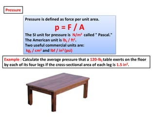 Pressure is defined as force per unit area.
p = F / A
The SI unit for pressure is N/m2 called " Pascal."
The American unit is lbf / ft2.
Two useful commercial units are:
kgf / cm2 and lbf / in2 (psi)
Pressure
Example : Calculate the average pressure that a 120-lbf table exerts on the floor
by each of its four legs if the cross-sectional area of each leg is 1.5 in2.
 