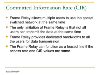 Release 16/07/2009Jetking Infotrain Ltd.
Committed Information Rate (CIR)
 Frame Relay allows multiple users to use the packet
switched network at the same time
 The only limitation of Frame Relay is that not all
users can transmit the data at the same time
 Frame Relay provides dedicated bandwidths to all
the users for data transmission
 The Frame Relay can function as a leased line if the
access rate and CIR values are same
 