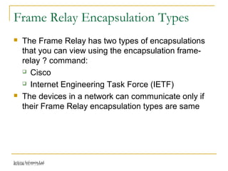 Release 16/07/2009Jetking Infotrain Ltd.
Frame Relay Encapsulation Types
 The Frame Relay has two types of encapsulations
that you can view using the encapsulation frame-
relay ? command:
 Cisco
 Internet Engineering Task Force (IETF)
 The devices in a network can communicate only if
their Frame Relay encapsulation types are same
 