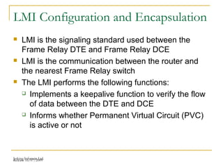 Release 16/07/2009Jetking Infotrain Ltd.
LMI Configuration and Encapsulation
 LMI is the signaling standard used between the
Frame Relay DTE and Frame Relay DCE
 LMI is the communication between the router and
the nearest Frame Relay switch
 The LMI performs the following functions:
 Implements a keepalive function to verify the flow
of data between the DTE and DCE
 Informs whether Permanent Virtual Circuit (PVC)
is active or not
 