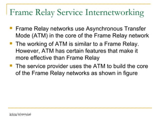 Release 16/07/2009Jetking Infotrain Ltd.
Frame Relay Service Internetworking
 Frame Relay networks use Asynchronous Transfer
Mode (ATM) in the core of the Frame Relay network
 The working of ATM is similar to a Frame Relay.
However, ATM has certain features that make it
more effective than Frame Relay
 The service provider uses the ATM to build the core
of the Frame Relay networks as shown in figure
 