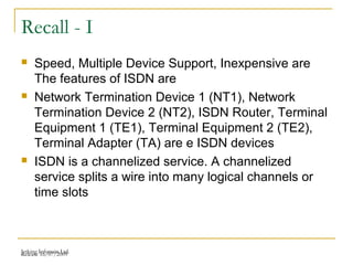 Release 16/07/2009Jetking Infotrain Ltd.
Recall - I
 Speed, Multiple Device Support, Inexpensive are
The features of ISDN are
 Network Termination Device 1 (NT1), Network
Termination Device 2 (NT2), ISDN Router, Terminal
Equipment 1 (TE1), Terminal Equipment 2 (TE2),
Terminal Adapter (TA) are e ISDN devices
 ISDN is a channelized service. A channelized
service splits a wire into many logical channels or
time slots
 