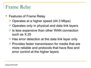 Release 16/07/2009Jetking Infotrain Ltd.
Frame Relay
 Features of Frame Relay
 Operates at a higher speed (44.3 Mbps)
 Operates only in physical and data link layers
 Is less expensive than other WAN connection
such as X.25
 Has error detection at the data link layer only
 Provides faster transmission for media that are
more reliable and protocols that have flow and
error control at the higher layers
 