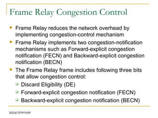 Release 16/07/2009Jetking Infotrain Ltd.
Frame Relay Congestion Control
 Frame Relay reduces the network overhead by
implementing congestion-control mechanism
 Frame Relay implements two congestion-notification
mechanisms such as Forward-explicit congestion
notification (FECN) and Backward-explicit congestion
notification (BECN)
 The Frame Relay frame includes following three bits
that allow congestion control:
 Discard Eligibility (DE)
 Forward-explicit congestion notification (FECN)
 Backward-explicit congestion notification (BECN)
 