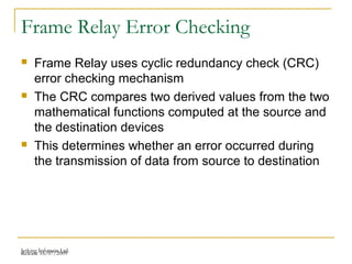 Release 16/07/2009Jetking Infotrain Ltd.
Frame Relay Error Checking
 Frame Relay uses cyclic redundancy check (CRC)
error checking mechanism
 The CRC compares two derived values from the two
mathematical functions computed at the source and
the destination devices
 This determines whether an error occurred during
the transmission of data from source to destination
 