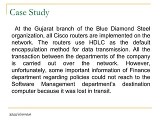 Release 16/07/2009Jetking Infotrain Ltd.
Case Study
At the Gujarat branch of the Blue Diamond Steel
organization, all Cisco routers are implemented on the
network. The routers use HDLC as the default
encapsulation method for data transmission. All the
transaction between the departments of the company
is carried out over the network. However,
unfortunately, some important information of Finance
department regarding policies could not reach to the
Software Management department’s destination
computer because it was lost in transit.
 