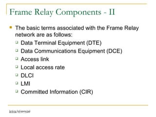 Release 16/07/2009Jetking Infotrain Ltd.
Frame Relay Components - II
 The basic terms associated with the Frame Relay
network are as follows:
 Data Terminal Equipment (DTE)
 Data Communications Equipment (DCE)
 Access link
 Local access rate
 DLCI
 LMI
 Committed Information (CIR)
 