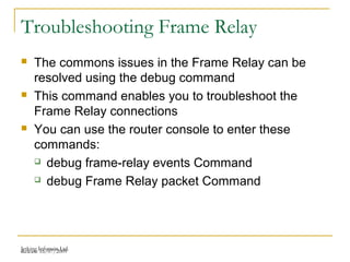 Release 16/07/2009Jetking Infotrain Ltd.
Troubleshooting Frame Relay
 The commons issues in the Frame Relay can be
resolved using the debug command
 This command enables you to troubleshoot the
Frame Relay connections
 You can use the router console to enter these
commands:
 debug frame-relay events Command
 debug Frame Relay packet Command
 