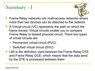 Release 16/07/2009Jetking Infotrain Ltd.
Summary - I
 Frame Relay networks are multi-access networks where
more than two devices can be attached to the network
 A Virtual circuit (VC) represents the path on which the
frame travels. Virtual circuits enable you to compare
Frame Relay to leased physical circuit. There two types
of virtual circuits are:
 Permanent virtual circuit (PVC)
 Switched virtual circuit (SVC)
 LMI is the definition used between the Frame Relay DTE
and Frame Relay DCE, which means that the data send
by the DTE is processed between them
 